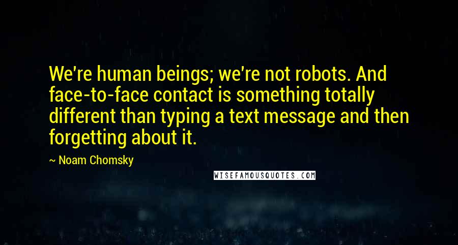 Noam Chomsky Quotes: We're human beings; we're not robots. And face-to-face contact is something totally different than typing a text message and then forgetting about it.