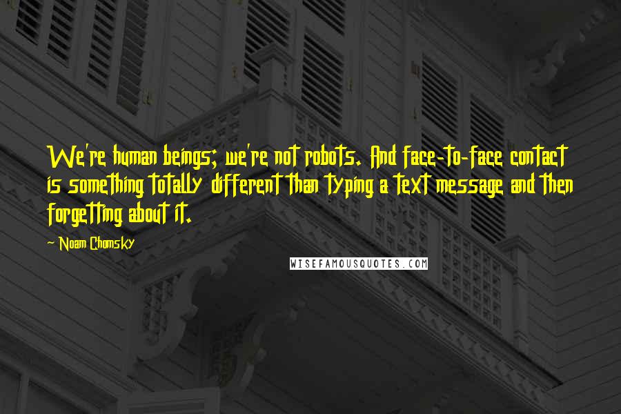 Noam Chomsky Quotes: We're human beings; we're not robots. And face-to-face contact is something totally different than typing a text message and then forgetting about it.