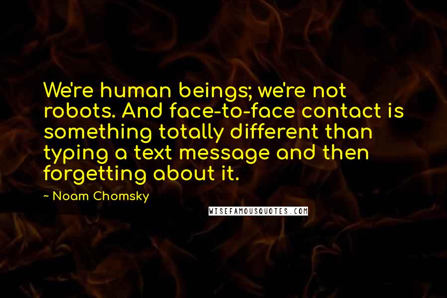 Noam Chomsky Quotes: We're human beings; we're not robots. And face-to-face contact is something totally different than typing a text message and then forgetting about it.