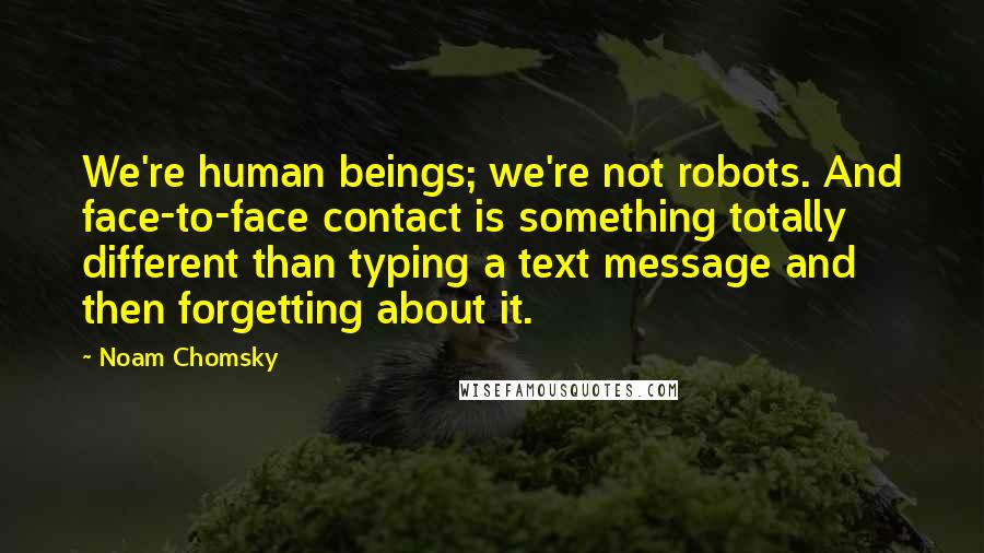 Noam Chomsky Quotes: We're human beings; we're not robots. And face-to-face contact is something totally different than typing a text message and then forgetting about it.