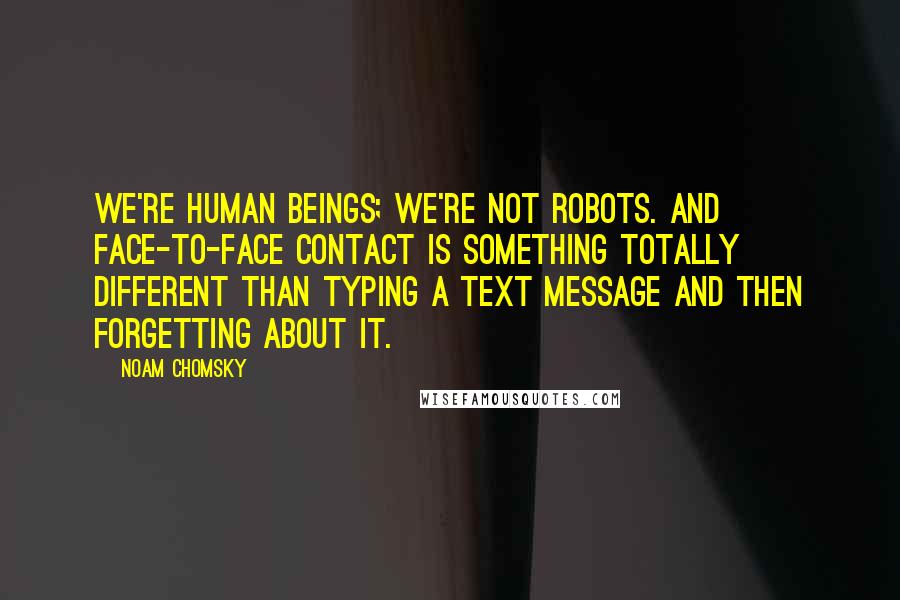 Noam Chomsky Quotes: We're human beings; we're not robots. And face-to-face contact is something totally different than typing a text message and then forgetting about it.