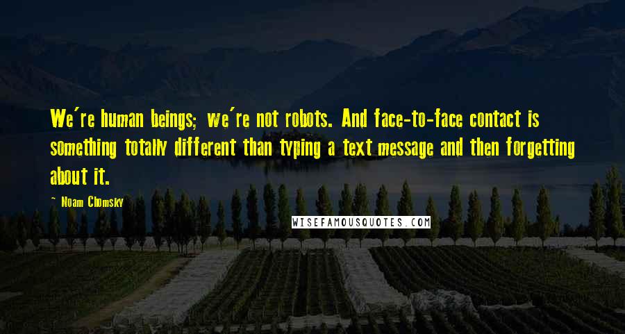 Noam Chomsky Quotes: We're human beings; we're not robots. And face-to-face contact is something totally different than typing a text message and then forgetting about it.