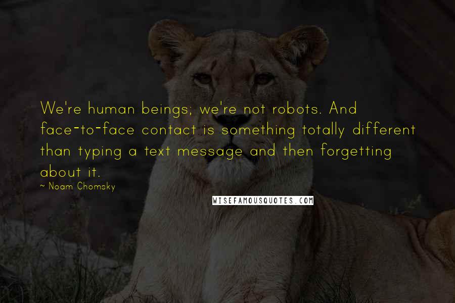 Noam Chomsky Quotes: We're human beings; we're not robots. And face-to-face contact is something totally different than typing a text message and then forgetting about it.