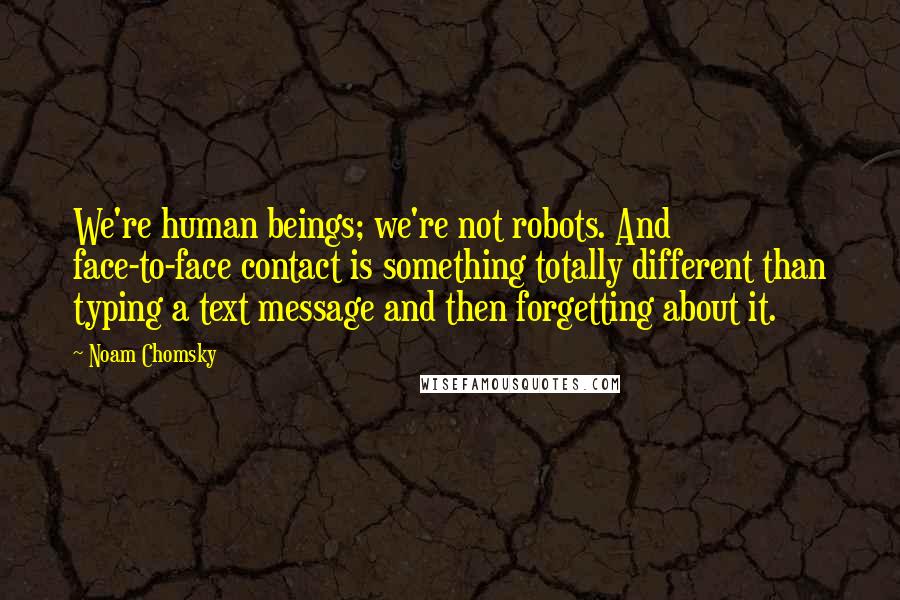 Noam Chomsky Quotes: We're human beings; we're not robots. And face-to-face contact is something totally different than typing a text message and then forgetting about it.