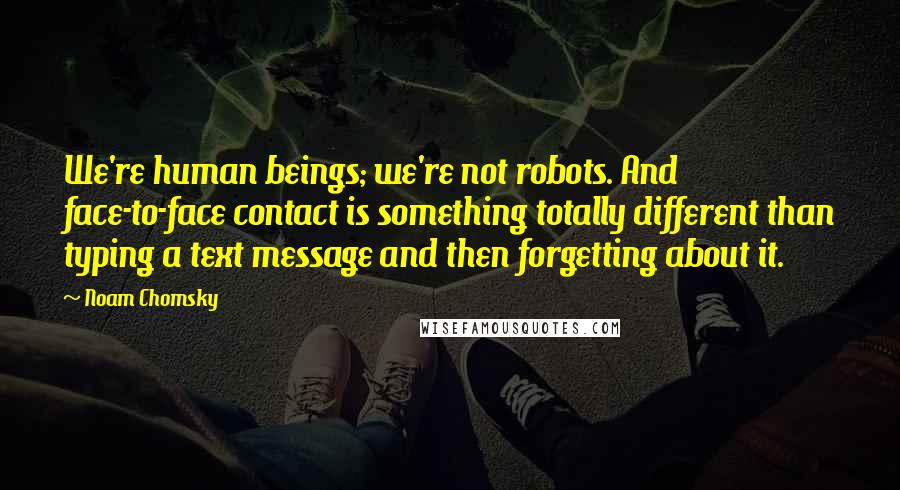 Noam Chomsky Quotes: We're human beings; we're not robots. And face-to-face contact is something totally different than typing a text message and then forgetting about it.