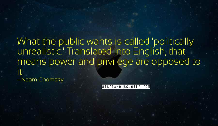 Noam Chomsky Quotes: What the public wants is called 'politically unrealistic.' Translated into English, that means power and privilege are opposed to it.