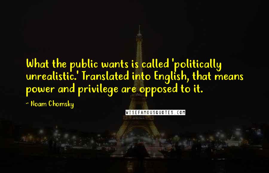 Noam Chomsky Quotes: What the public wants is called 'politically unrealistic.' Translated into English, that means power and privilege are opposed to it.