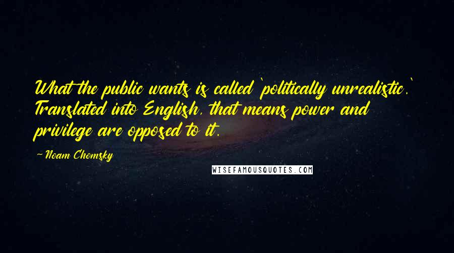 Noam Chomsky Quotes: What the public wants is called 'politically unrealistic.' Translated into English, that means power and privilege are opposed to it.