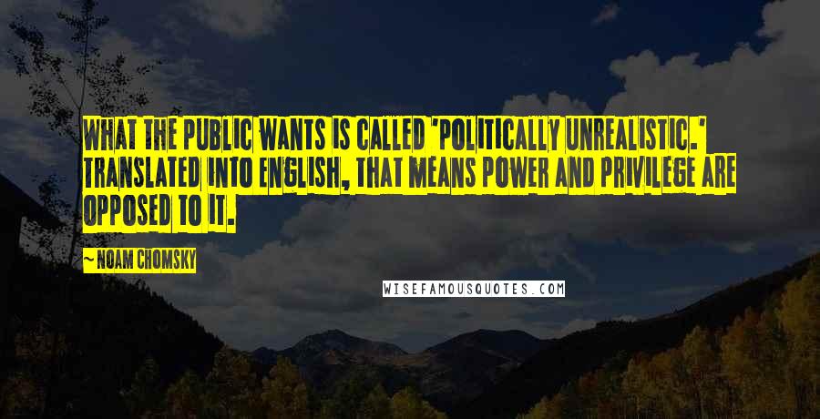 Noam Chomsky Quotes: What the public wants is called 'politically unrealistic.' Translated into English, that means power and privilege are opposed to it.