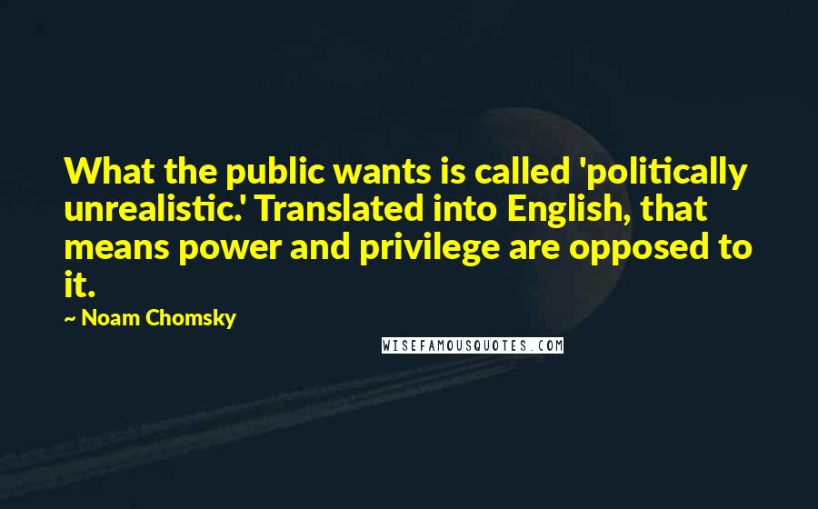 Noam Chomsky Quotes: What the public wants is called 'politically unrealistic.' Translated into English, that means power and privilege are opposed to it.