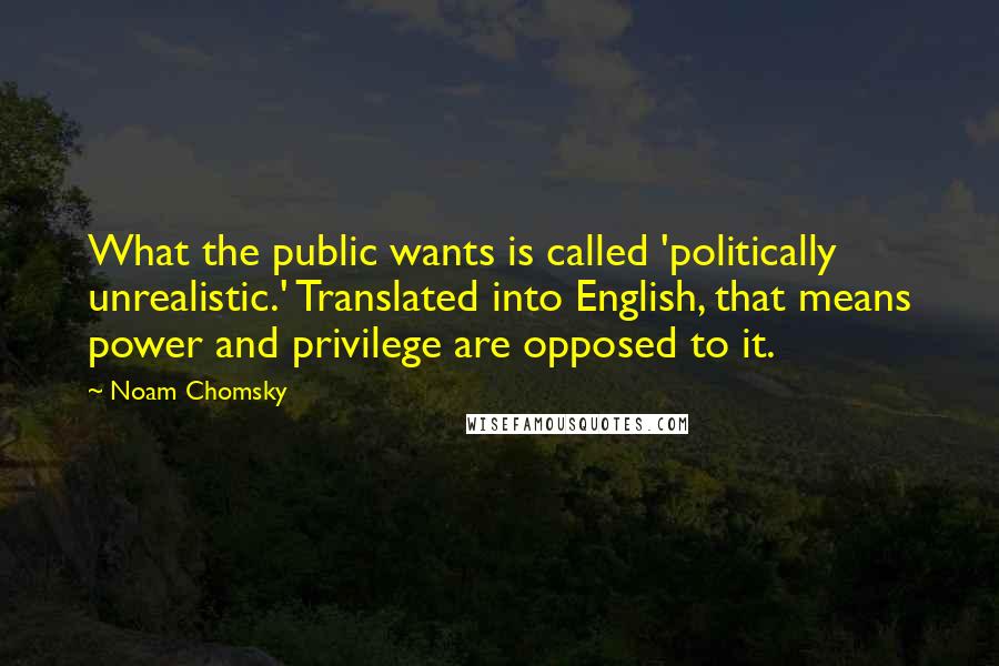 Noam Chomsky Quotes: What the public wants is called 'politically unrealistic.' Translated into English, that means power and privilege are opposed to it.