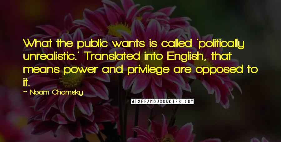 Noam Chomsky Quotes: What the public wants is called 'politically unrealistic.' Translated into English, that means power and privilege are opposed to it.