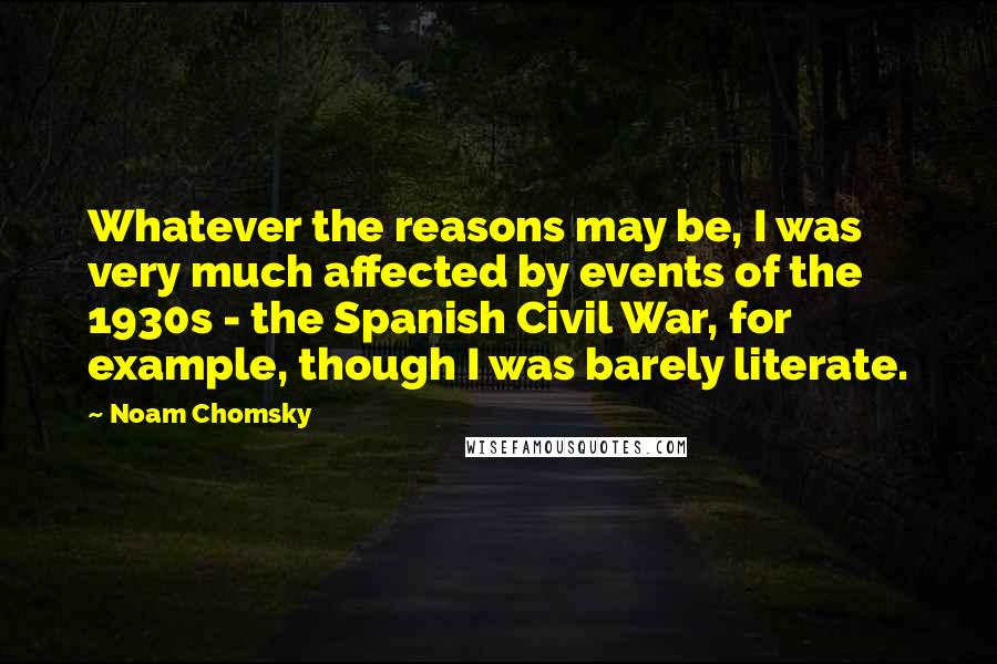 Noam Chomsky Quotes: Whatever the reasons may be, I was very much affected by events of the 1930s - the Spanish Civil War, for example, though I was barely literate.