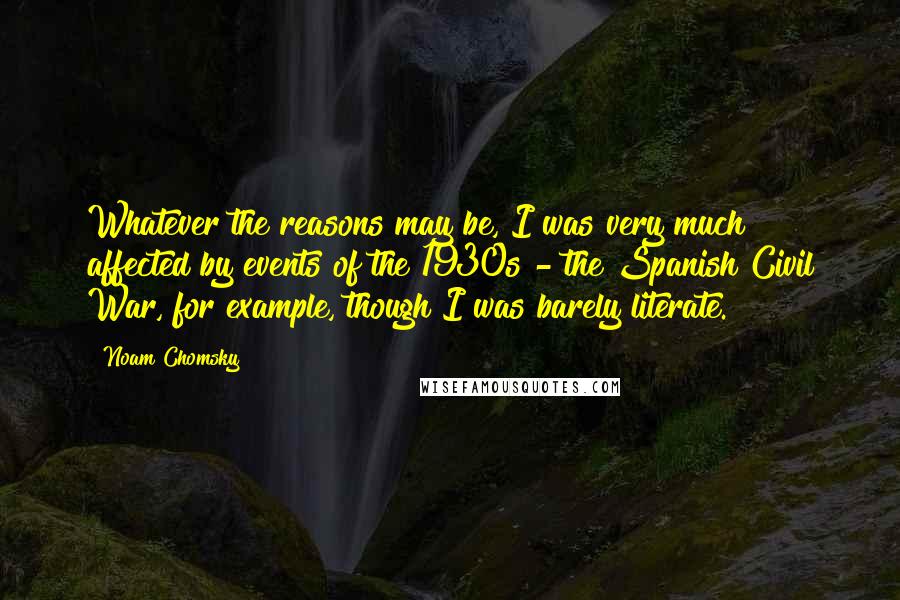 Noam Chomsky Quotes: Whatever the reasons may be, I was very much affected by events of the 1930s - the Spanish Civil War, for example, though I was barely literate.