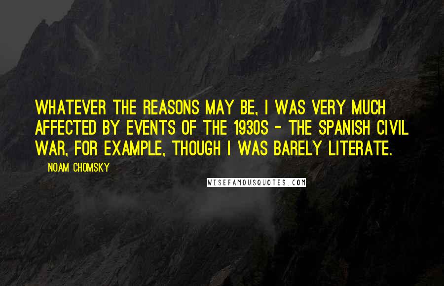 Noam Chomsky Quotes: Whatever the reasons may be, I was very much affected by events of the 1930s - the Spanish Civil War, for example, though I was barely literate.