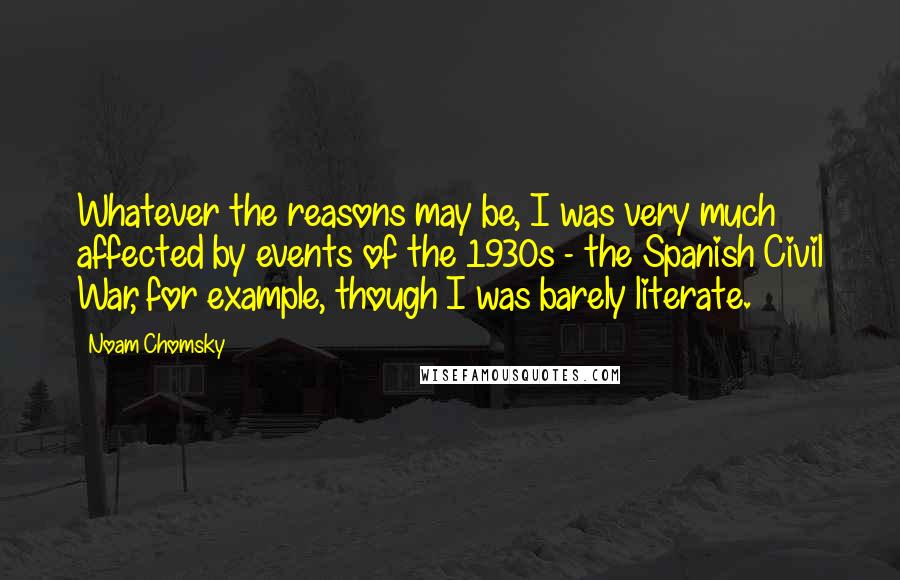 Noam Chomsky Quotes: Whatever the reasons may be, I was very much affected by events of the 1930s - the Spanish Civil War, for example, though I was barely literate.