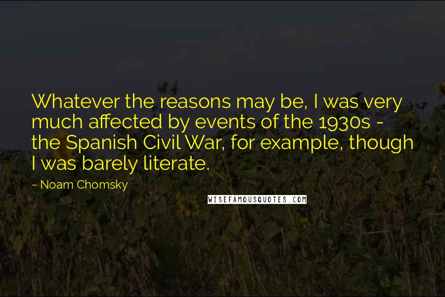 Noam Chomsky Quotes: Whatever the reasons may be, I was very much affected by events of the 1930s - the Spanish Civil War, for example, though I was barely literate.