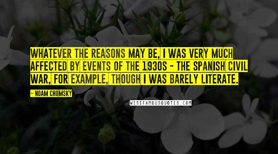 Noam Chomsky Quotes: Whatever the reasons may be, I was very much affected by events of the 1930s - the Spanish Civil War, for example, though I was barely literate.