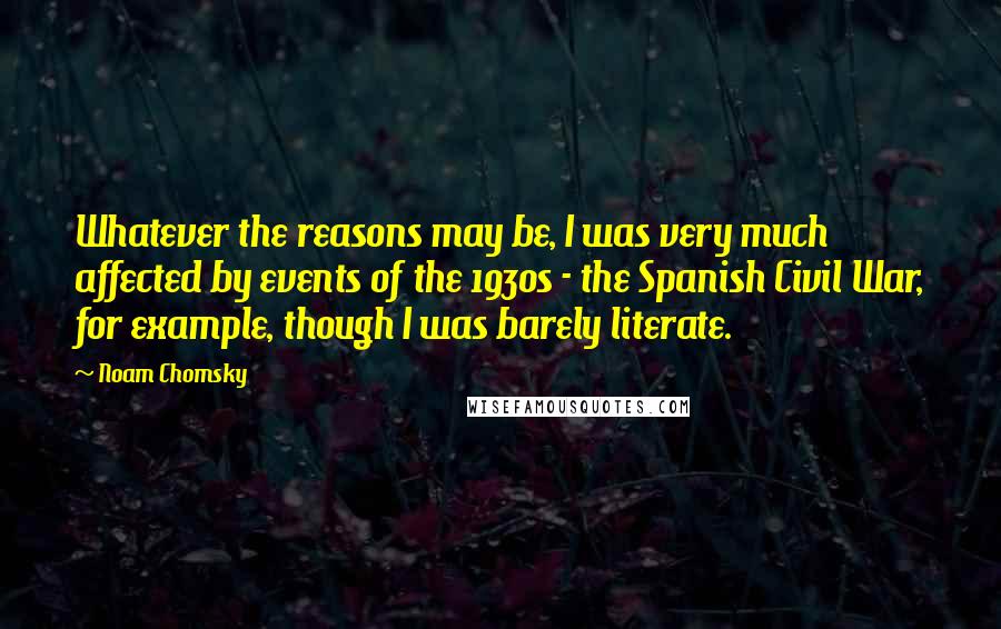 Noam Chomsky Quotes: Whatever the reasons may be, I was very much affected by events of the 1930s - the Spanish Civil War, for example, though I was barely literate.