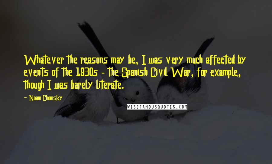 Noam Chomsky Quotes: Whatever the reasons may be, I was very much affected by events of the 1930s - the Spanish Civil War, for example, though I was barely literate.