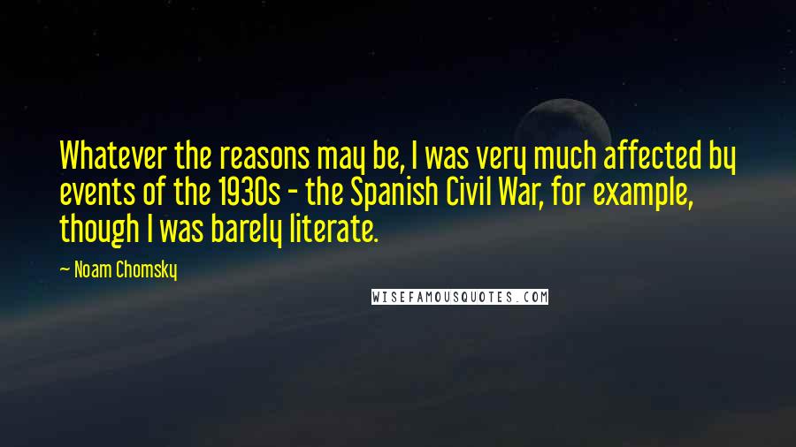 Noam Chomsky Quotes: Whatever the reasons may be, I was very much affected by events of the 1930s - the Spanish Civil War, for example, though I was barely literate.