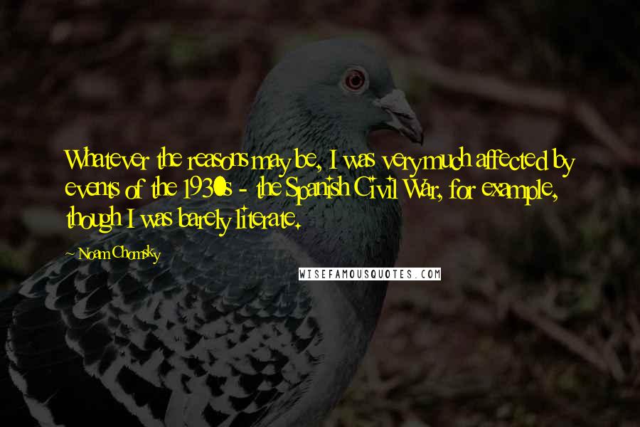 Noam Chomsky Quotes: Whatever the reasons may be, I was very much affected by events of the 1930s - the Spanish Civil War, for example, though I was barely literate.