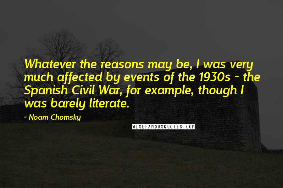 Noam Chomsky Quotes: Whatever the reasons may be, I was very much affected by events of the 1930s - the Spanish Civil War, for example, though I was barely literate.