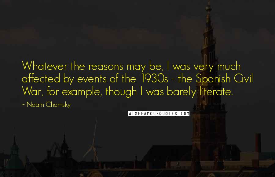 Noam Chomsky Quotes: Whatever the reasons may be, I was very much affected by events of the 1930s - the Spanish Civil War, for example, though I was barely literate.