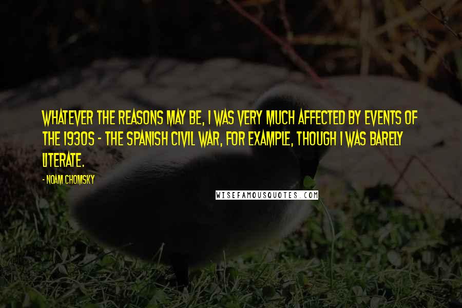 Noam Chomsky Quotes: Whatever the reasons may be, I was very much affected by events of the 1930s - the Spanish Civil War, for example, though I was barely literate.