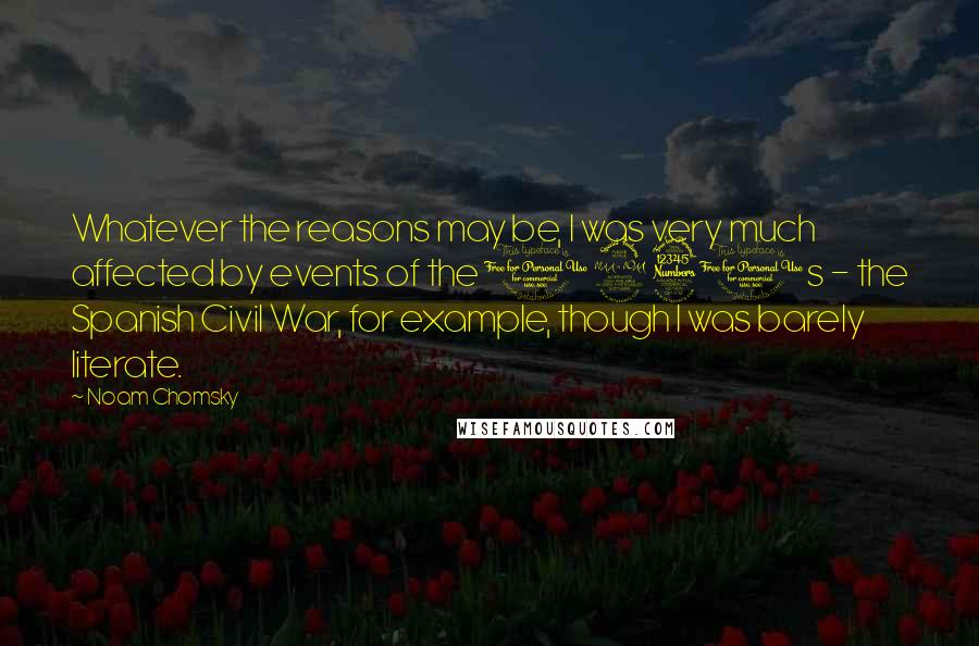 Noam Chomsky Quotes: Whatever the reasons may be, I was very much affected by events of the 1930s - the Spanish Civil War, for example, though I was barely literate.