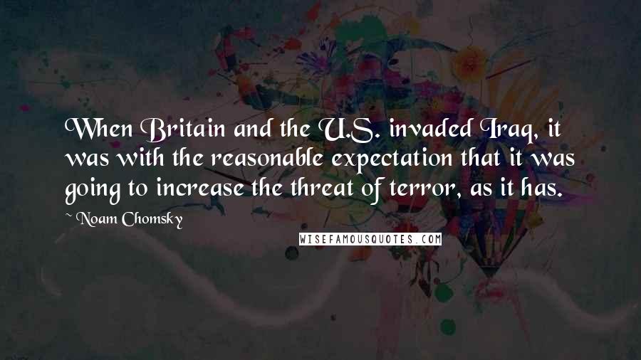 Noam Chomsky Quotes: When Britain and the U.S. invaded Iraq, it was with the reasonable expectation that it was going to increase the threat of terror, as it has.