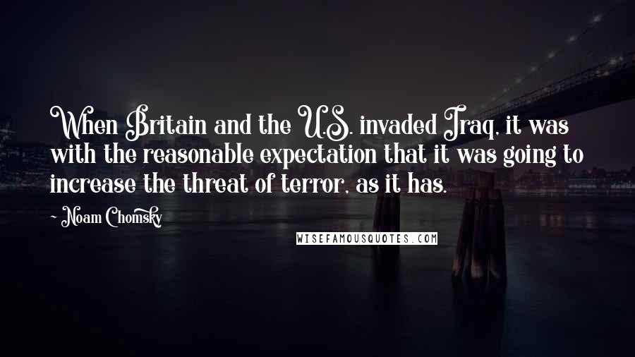 Noam Chomsky Quotes: When Britain and the U.S. invaded Iraq, it was with the reasonable expectation that it was going to increase the threat of terror, as it has.