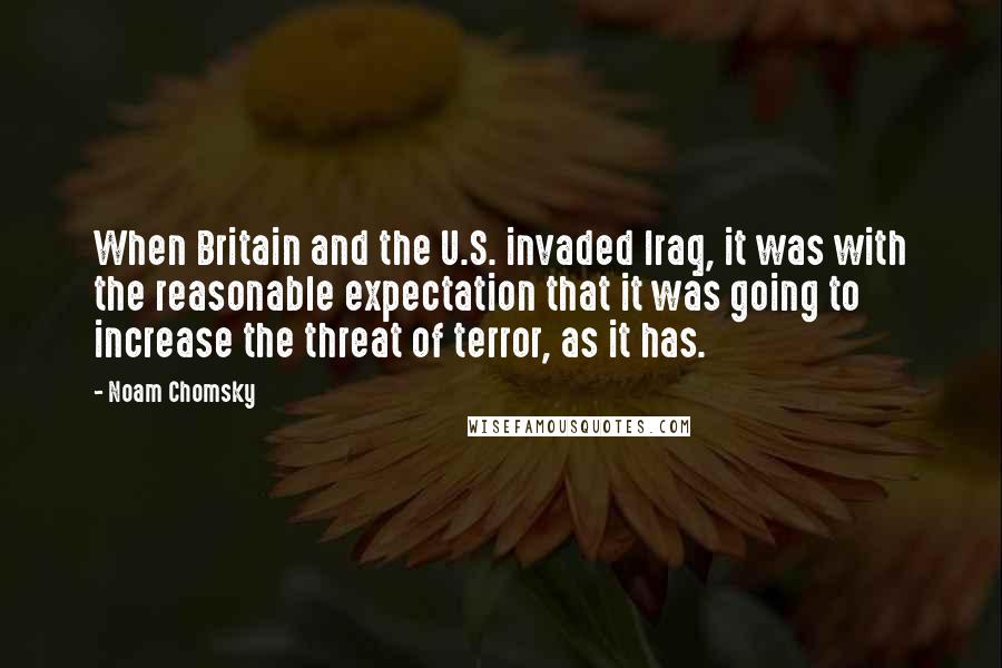 Noam Chomsky Quotes: When Britain and the U.S. invaded Iraq, it was with the reasonable expectation that it was going to increase the threat of terror, as it has.