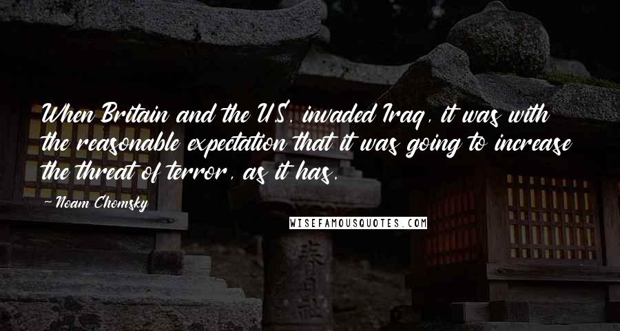 Noam Chomsky Quotes: When Britain and the U.S. invaded Iraq, it was with the reasonable expectation that it was going to increase the threat of terror, as it has.