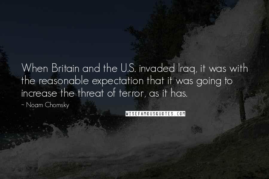 Noam Chomsky Quotes: When Britain and the U.S. invaded Iraq, it was with the reasonable expectation that it was going to increase the threat of terror, as it has.