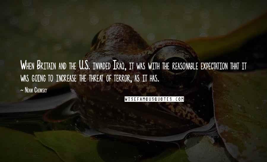 Noam Chomsky Quotes: When Britain and the U.S. invaded Iraq, it was with the reasonable expectation that it was going to increase the threat of terror, as it has.