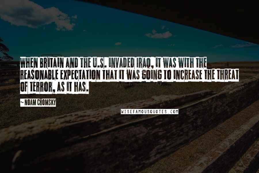 Noam Chomsky Quotes: When Britain and the U.S. invaded Iraq, it was with the reasonable expectation that it was going to increase the threat of terror, as it has.