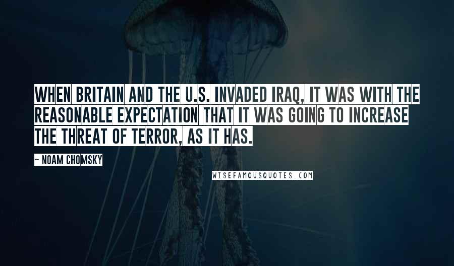 Noam Chomsky Quotes: When Britain and the U.S. invaded Iraq, it was with the reasonable expectation that it was going to increase the threat of terror, as it has.