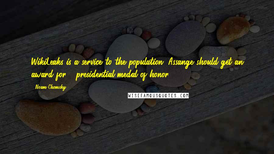 Noam Chomsky Quotes: WikiLeaks is a service to the population. Assange should get an award for - presidential medal of honor.