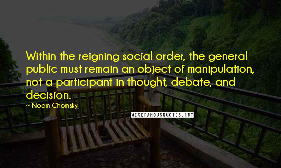 Noam Chomsky Quotes: Within the reigning social order, the general public must remain an object of manipulation, not a participant in thought, debate, and decision.