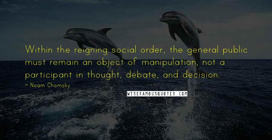 Noam Chomsky Quotes: Within the reigning social order, the general public must remain an object of manipulation, not a participant in thought, debate, and decision.