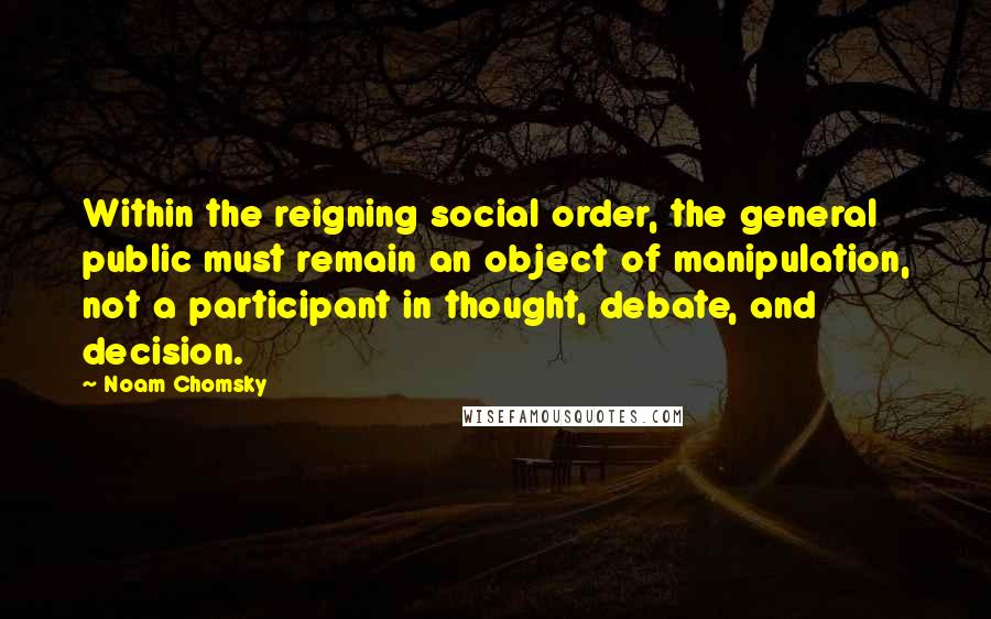 Noam Chomsky Quotes: Within the reigning social order, the general public must remain an object of manipulation, not a participant in thought, debate, and decision.