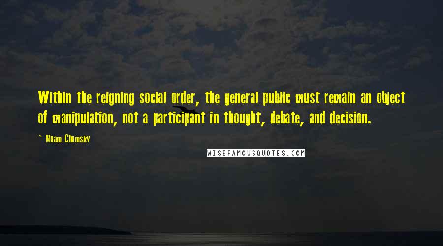 Noam Chomsky Quotes: Within the reigning social order, the general public must remain an object of manipulation, not a participant in thought, debate, and decision.