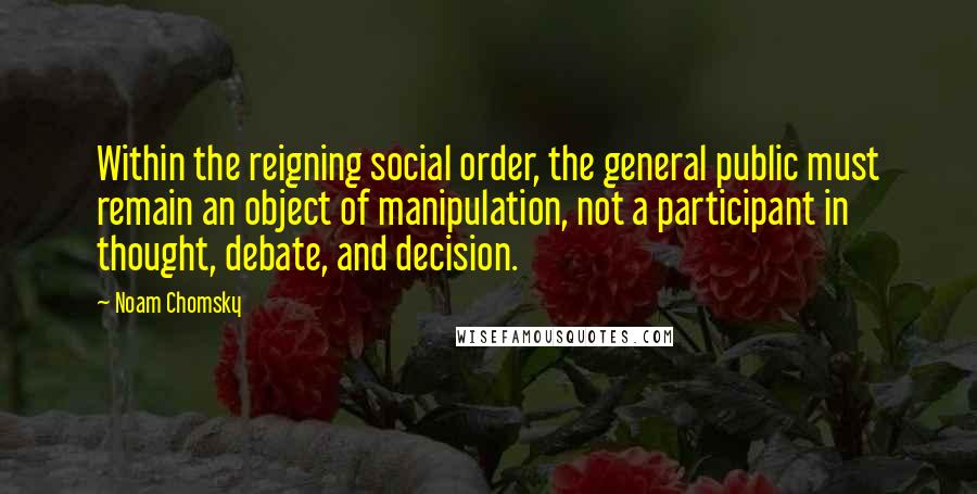 Noam Chomsky Quotes: Within the reigning social order, the general public must remain an object of manipulation, not a participant in thought, debate, and decision.