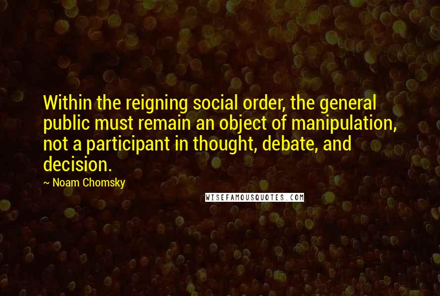 Noam Chomsky Quotes: Within the reigning social order, the general public must remain an object of manipulation, not a participant in thought, debate, and decision.
