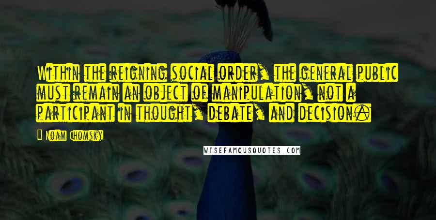 Noam Chomsky Quotes: Within the reigning social order, the general public must remain an object of manipulation, not a participant in thought, debate, and decision.