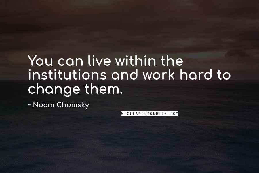 Noam Chomsky Quotes: You can live within the institutions and work hard to change them.