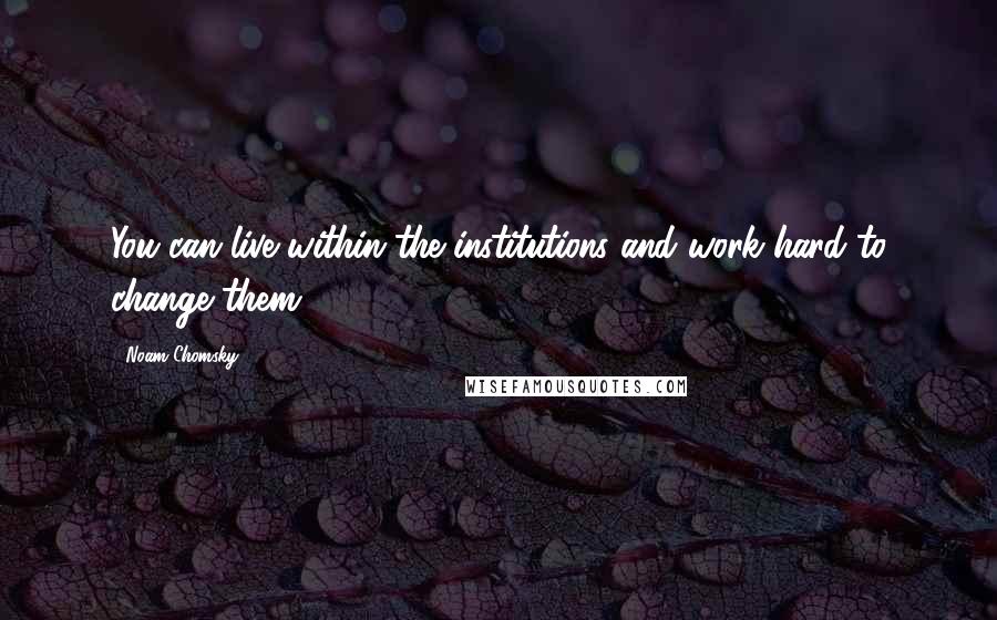 Noam Chomsky Quotes: You can live within the institutions and work hard to change them.