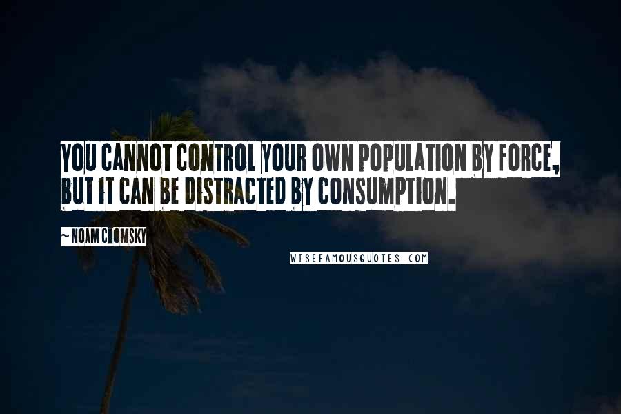 Noam Chomsky Quotes: You cannot control your own population by force, but it can be distracted by consumption.