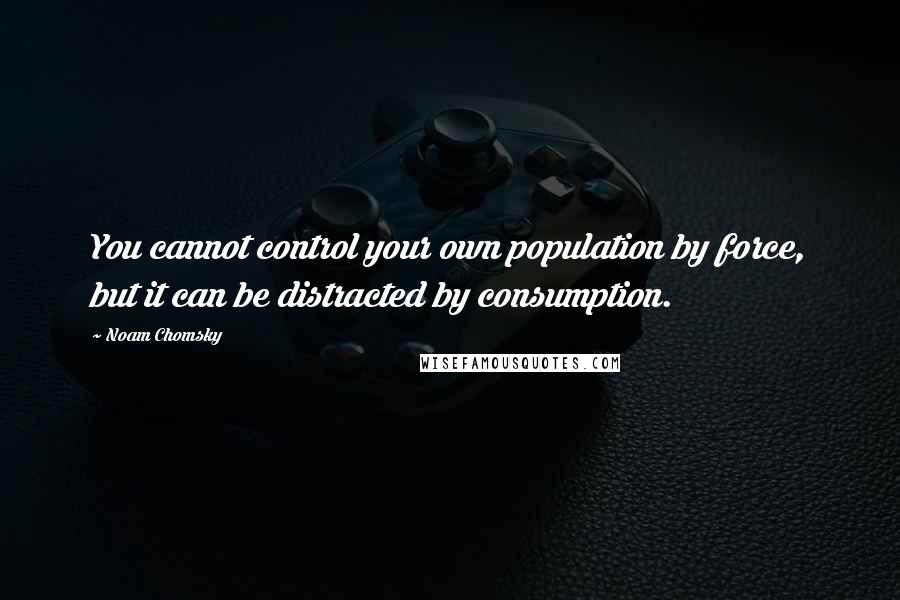 Noam Chomsky Quotes: You cannot control your own population by force, but it can be distracted by consumption.